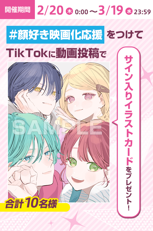 開催期間2/20（月）0:00～3/19（水）23:59 ＃顔好き映画化応援をつけてTikTokに動画投稿でサイン入りイラストカードをプレゼント！ 合計10名様