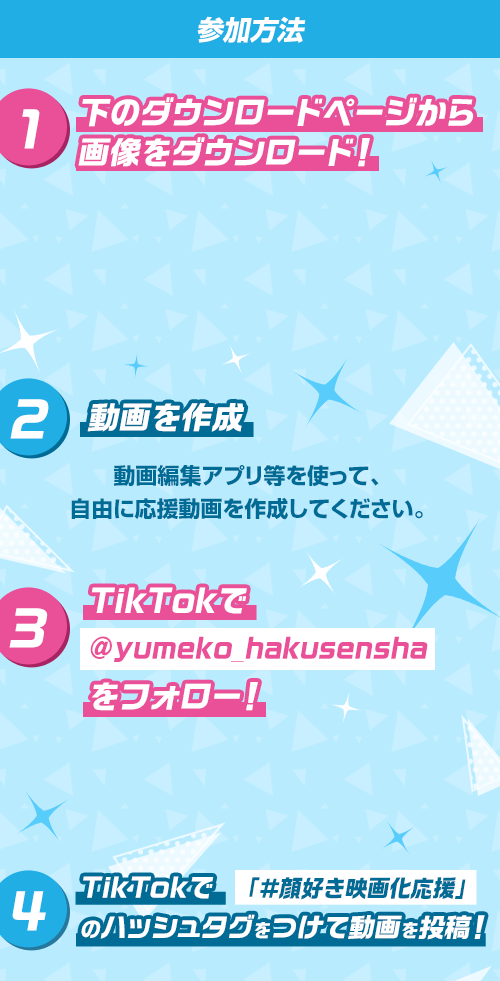 参加方法 ①下のダウンロードページから画像をダウンロード！　②動画を作成　動画編集アプリ等を使って、自由に応援動画を作成してください。　③TikTokで@yumeko_hakusenshaをフォロー！　④TikTokで「＃顔好き映画化応援」のハッシュタグをつけて動画を投稿！
