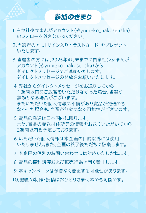 参加のきまり　1.白泉社少女まんがアカウント（@yumeko_hakusensha）のフォローを外さないでください。
２.当選者の方に「サイン入りイラストカード」をプレゼントいたします。
３.当選者の方には、2025年4月末までに白泉社少女まんがアカウント（@yumeko_hakusensha）からダイレクトメッセージでご連絡いたします。ダイレクトメッセージの開放をお願いいたします。
４.弊社からダイレクトメッセージをお送りしてから１週間以内にご返答をいただけなかった場合、当選が無効となる場合がございます。またいただいた個人情報に不備があり賞品が発送できなかった場合も、当選が無効になる可能性がございます。
５.賞品の発送は日本国内に限ります。また、賞品の発送は住所等の情報をお送りいただいてから2週間以内を予定しております。
６.いただいた個人情報は本企画の目的以外には使用いたしません。また、企画の終了後ただちに破棄します。
７.本企画の個別のお問い合わせには対応いたしかねます。
８.賞品の権利譲渡および転売行為は固く禁止します。
９.本キャンペーンは予告なく変更する可能性があります。
10．動画の制作・投稿はおひとりさま何本でも可能です。