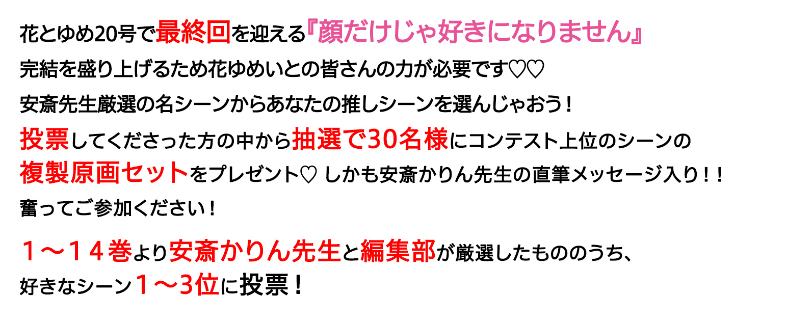 花とゆめ20号で最終回を迎える『顔だけじゃ好きになりません』完結を盛り上げるため花ゆめいとの皆さんの力が必要です♡♡安斎先生厳選の名シーンからあなたの推しシーンを選んじゃおう！投票してくださった方の中から抽選で50名様にコンテスト上位のシーンの複製原画セットをプレゼント♡奮ってご参加ください！１～１４巻より安斎かりん先生と編集部が厳選したもののうち、好きなシーン１～3位に投票！