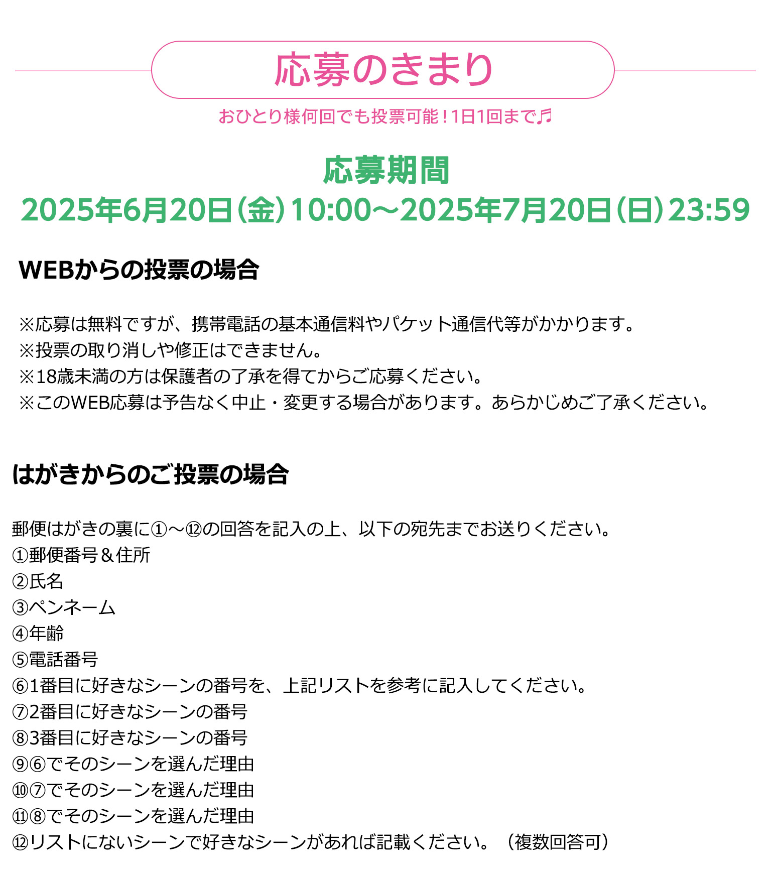 応募のきまり

おひとり様何回でも投票可能！1日1回まで♬
応募期間　2025年6月20日（金）10:00～2025年7月20日（日）23:59

WEBからの投票の場合
※応募は無料ですが、携帯電話の基本通信料やパケット通信代等がかかります。
※投票の取り消しや修正はできません。
※18歳未満の方は保護者の了承を得てからご応募ください。
※このWEB応募は予告なく中止・変更する場合があります。あらかじめご了承ください。



はがきからの投票の場合
①郵便番号＆住所　
②氏名　
③ペンネーム　
④年齢　
⑤電話番号
⑥1番目に好きなシーンの番号を、上記リストを参考に記入してください。
⑦2番目に好きなシーンの番号 
⑧3番目に好きなシーンの番号
⑨⑥でそのシーンを選んだ理由　
⑩⑦でそのシーンを選んだ理由
⑪⑧でそのシーンを選んだ理由　
⑫リストにないシーンで好きなシーンがあれば記載ください。（複数回答可）
