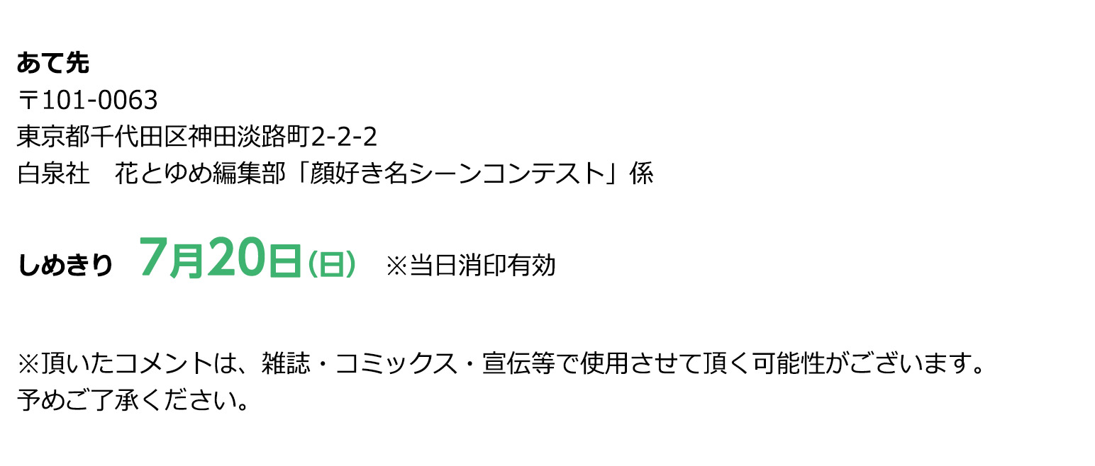あて先
〒101-0063
東京都千代田区神田淡路町２－２－２
白泉社　花とゆめ編集部「顔好き名シーンコンテスト」係

しめきり
7/20［日］※当日消印有効

※頂いたコメントは、雑誌・コミックス・宣伝等で使用させて頂く可能性がございます。予めご了承ください。

