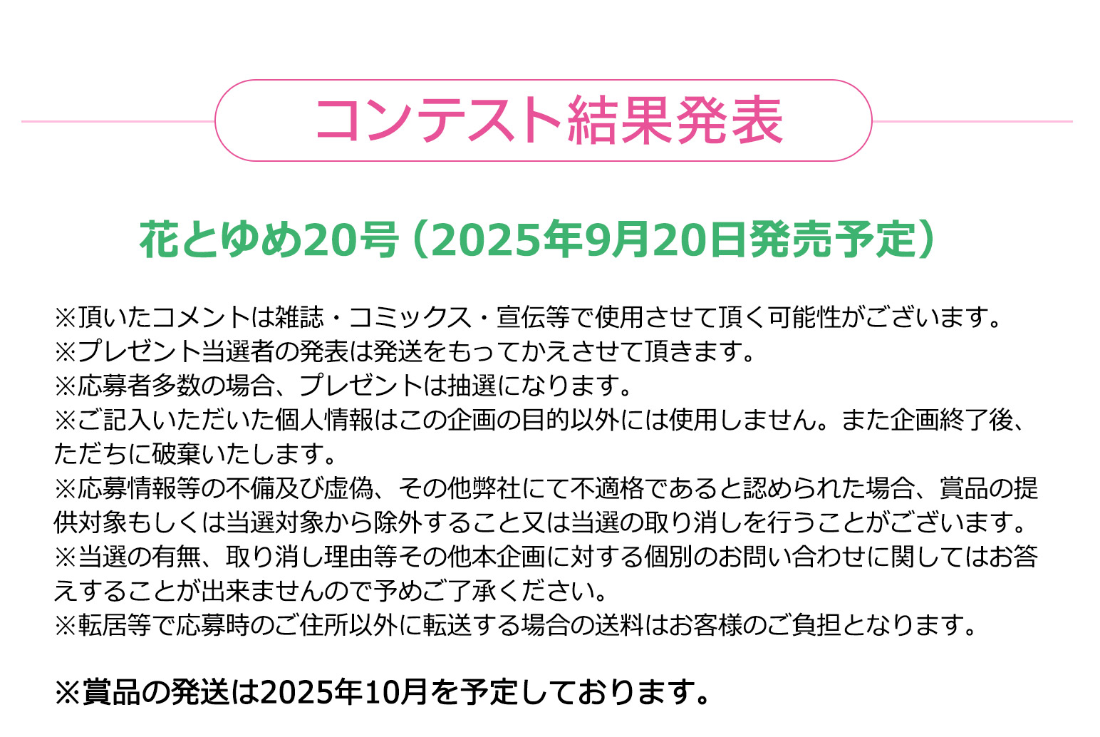 花とゆめ20号（2025年9月20日発売予定）

※プレゼント当選者の発表は発送をもってかえさせて頂きます。
※応募者多数の場合、プレゼントは抽選になります。
※ご記入いただいた個人情報はこの企画の目的以外には使用しません。また企画終了後、ただちに破棄いたします。
※応募情報等の不備及び虚偽、その他弊社にて不適格であると認められた場合、賞品の提供対象もしくは当選対象から除外すること又は当選の取り消しを行うことがございます。
※当選の有無、取り消し理由等その他本企画に対する個別のお問い合わせに関してはお答えすることが出来ませんので予めご了承ください。
※転居等で応募時のご住所以外に転送する場合の送料はお客様のご負担となります。
※賞品の発送は2025年10月を予定しております。

