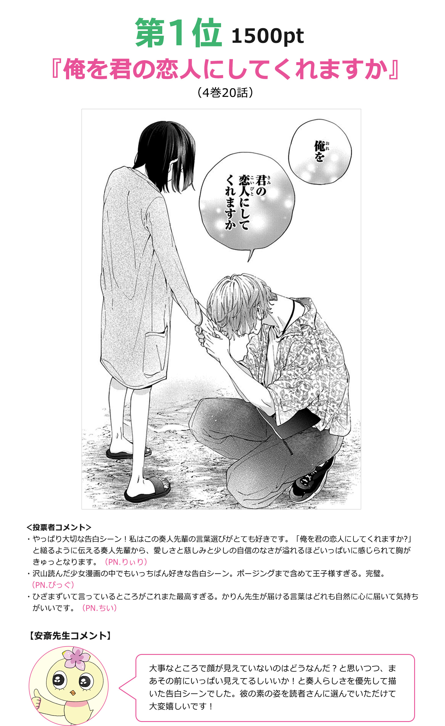 1位『俺を君の恋人にしてくれますか？』（4巻20話）1500pt
＜投票者コメント＞
・やっぱり大切な告白シーン！私はこの奏人先輩の言葉選びがとても好きです。「俺を君の恋人にしてくれますか?」と縋るように伝える奏人先輩から、愛しさと慈しみと少しの自信のなさが溢れるほどいっぱいに感じられて胸がきゅっとなります。（PN.りぃり）

・沢山読んだ少女漫画の中でもいっちばん好きな告白シーン。ポージングまで含めて王子様すぎる。完璧。（PN.ぴっぐ）

・ひざまずいて言っているところがこれまた最高すぎる。かりん先生が届ける言葉はどれも自然に心に届いて気持ちがいいです。（PN.ちい）

【安斎先生コメント】
大事なところで顔が見えていないのはどうなんだ？と思いつつ、まあその前にいっぱい見えてるしいいか！と奏人らしさを優先して描いた告白シーンでした。彼の素の姿を読者さんに選んでいただけて大変嬉しいです！