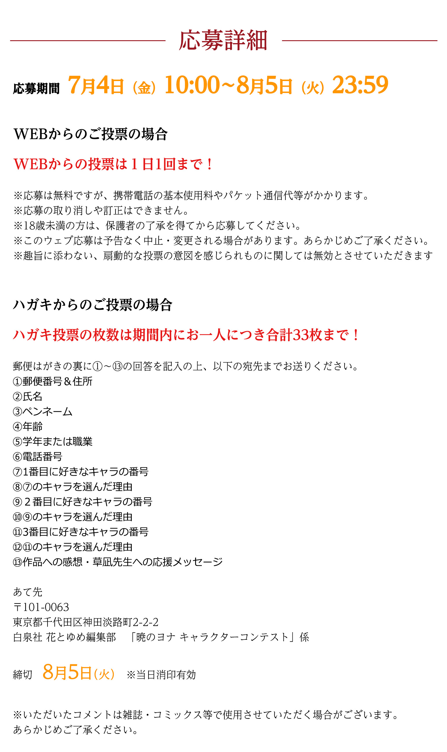 応募詳細

応募期間7月4日（金）10:00～8月5日（火）23：59

WEBからのご投票の場合
WEBからの投票は１日1回まで！
※応募は無料ですが、携帯電話の基本使用料やパケット通信代等がかかります。
※応募の取り消しや訂正はできません。
※18歳未満の方は、保護者の了承を得てから応募してください。
※このウェブ応募は予告なく中止・変更される場合があります。あらかじめご了承ください。
※趣旨に添わない、扇動的な投票の意図を感じられものに関しては無効とさせていただきます。


はがきからのご投票の場合

はがき投票の枚数は期間内にお一人につき合計33枚まで！
郵便はがきの裏に①～⑬の回答を記入の上、以下の宛先までお送りください。
①郵便番号＆住所
②氏名
③ペンネーム
④年齢
⑤学年または職業
⑥電話番号
⑦1番目に好きなキャラの番号
⑧⑦のキャラを選んだ理由
⑨２番目に好きなキャラの番号
⑩⑨のキャラを選んだ理由
⑪3番目に好きなキャラの番号
⑫⑪のキャラを選んだ理由
⑬作品への感想・草凪先生への応援メッセージ

あて先
〒101-0063
東京都千代田区神田淡路町2-2-2
白泉社 花とゆめ編集部　「暁のヨナキャラコン」係


締切
8月5日（火）※当日消印有効

※いただいたコメントは雑誌・コミックス等で使用させていただく場合がございます。
あらかじめご了承ください。