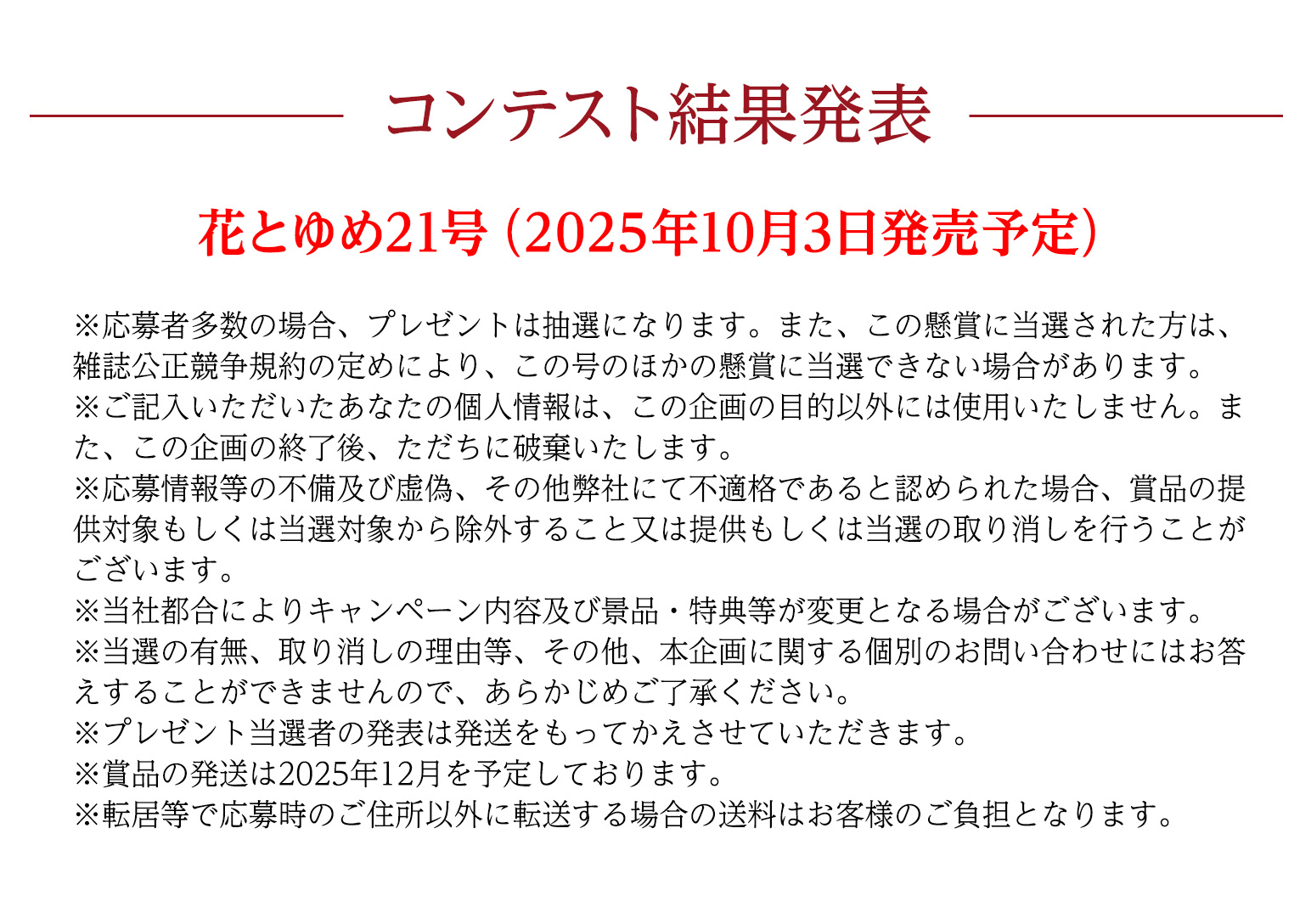 コンテスト結果発表

花とゆめ21号（2025年10月5日発売予定）
※応募者多数の場合、プレゼントは抽選になります。また、この懸賞に当選された方は、雑誌公正競争規約の定めにより、この号のほかの懸賞に当選できない場合があります。
※ご記入いただいたあなたの個人情報は、この企画の目的以外には使用いたしません。また、この企画の終了後、ただちに破棄いたします。
※応募情報等の不備及び虚偽、その他弊社にて不適格であると認められた場合、賞品の提供対象もしくは当選対象から除外すること又は提供もしくは当選の取り消しを行うことがございます。
※当社都合によりキャンペーン内容及び景品・特典等が変更となる場合がございます。
※当選の有無、取り消しの理由等、その他、本企画に関する個別のお問い合わせにはお答えすることができませんので、あらかじめご了承ください。
※プレゼント当選者の発表は発送をもってかえさせていただきます。
※賞品の発送は2025年12月を予定しております。
※転居等で応募時のご住所以外に転送する場合の送料はお客様のご負担となります。
