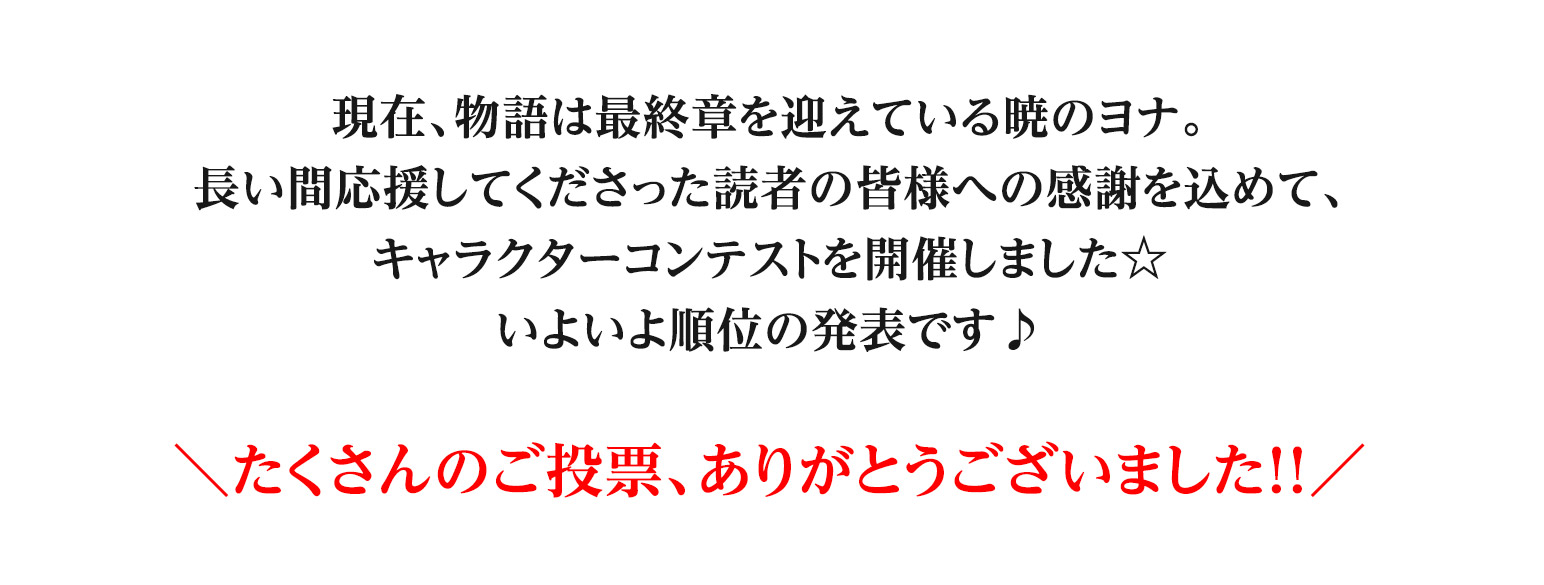 現在、物語は最終章を迎えている暁のヨナ。
長い間応援してくださった読者の皆様への感謝を込めて、
キャラクターコンテストを開催しました☆
いよいよ順位の発表です♪

たくさんのご投票、ありがとうございました！！