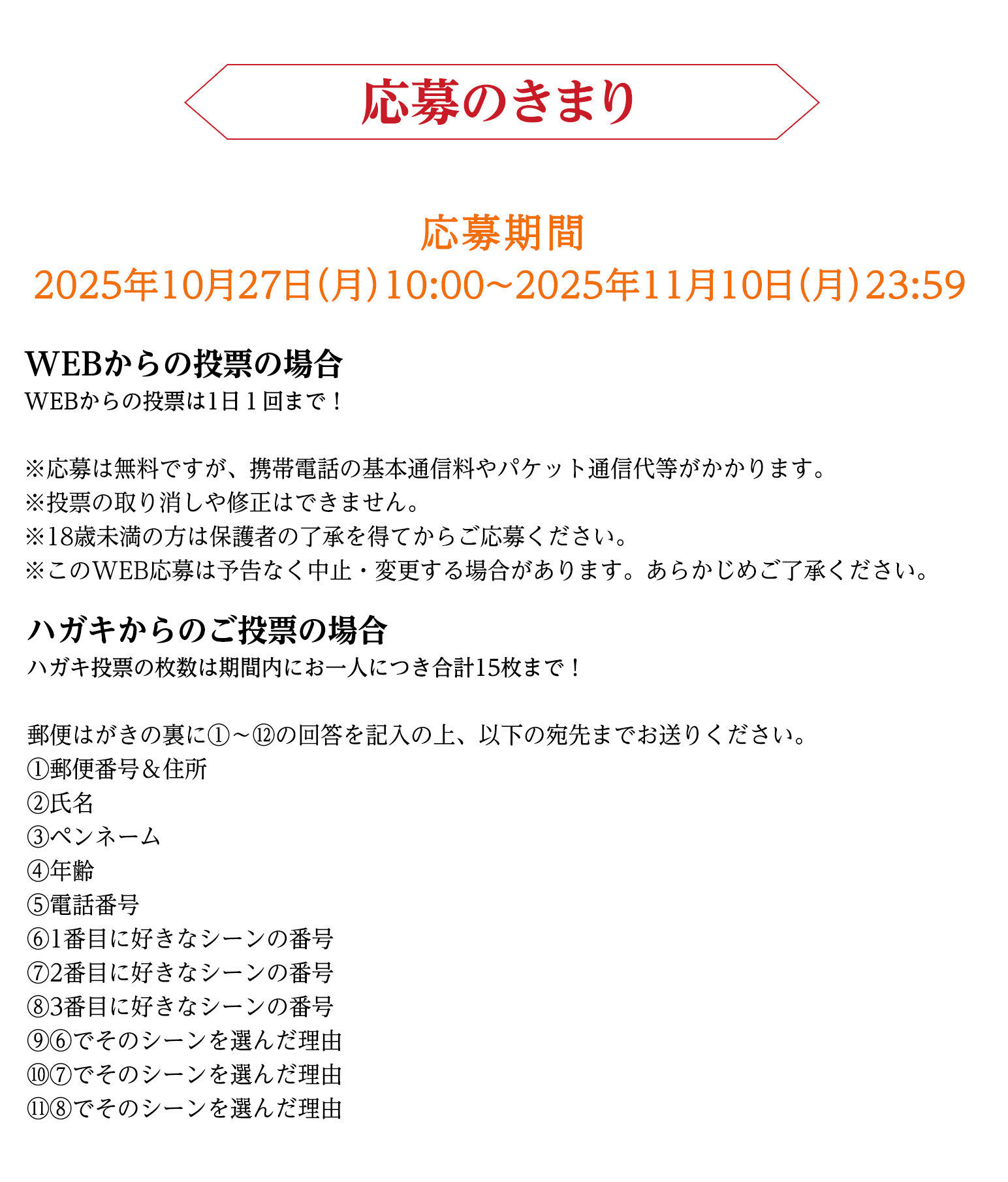 応募の決まり
おひとり様何回でも投票可能！1日1回まで♪

応募期間
2025年10月27日（月）10:00～2025年11月27日（木）23:59


WEBからの投票の場合
※応募は無料ですが、携帯電話の基本通信料やパケット通信代等がかかります。
※投票の取り消しや修正はできません。
※18歳未満の方は保護者の了承を得てからご応募ください。
※このWEB応募は予告なく中止・変更する場合があります。あらかじめご了承ください。


はがきからのご投票の場合

郵便はがきの裏に①～⑫の回答を記入の上、以下の宛先までお送りください。
①郵便番号＆住所
②氏名
③ペンネーム
④年齢
⑤電話番号
⑥1番目に好きなシーンの番号
⑦2番目に好きなシーンの番号
⑧3番目に好きなシーンの番号
⑨⑥でそのシーンを選んだ理由
⑩⑦でそのシーンを選んだ理由
⑪⑧でそのシーンを選んだ理由
