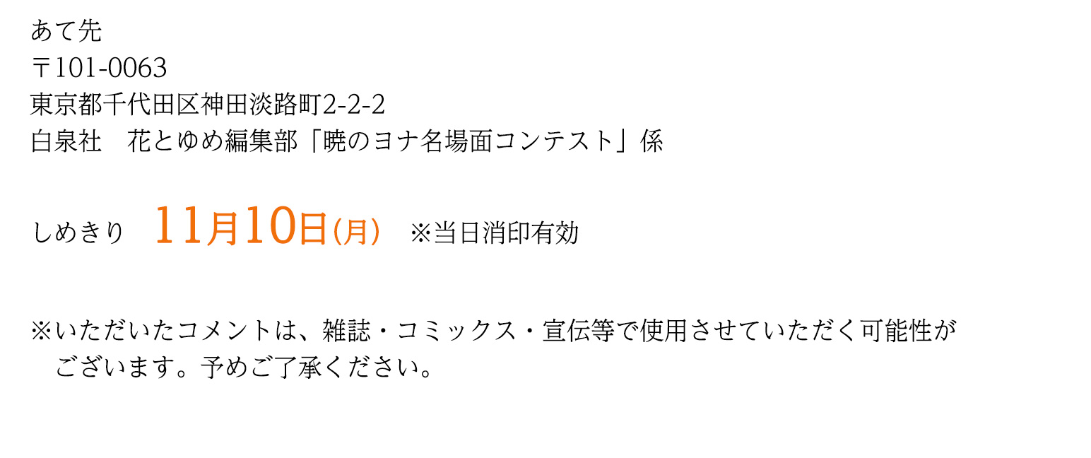 あて先
〒101-0063
東京都千代田区神田淡路町2-2-2
白泉社 花とゆめ編集部「暁のヨナ名場面コンテスト」係


締切
11月27日（木）※当日消印有効


※いただいたコメントは、雑誌・コミックス・宣伝等で使用させていただく可能性がございます。予めご了承ください。